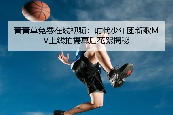 青青草免费在线视频：时代少年团新歌MV上线拍摄幕后花絮揭秘